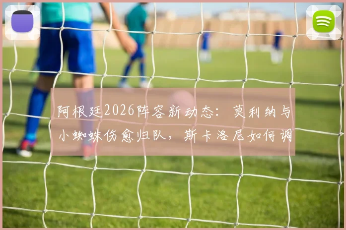 阿根廷2026阵容新动态：莫利纳与小蜘蛛伤愈归队，斯卡洛尼如何调整轮换对阵奥地利