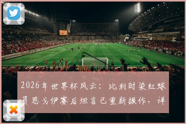 2026年世界杯风云：比利时染红球员恩戈伊赛后坦言已重新振作，详解球队中场危机与后续战斗策略
