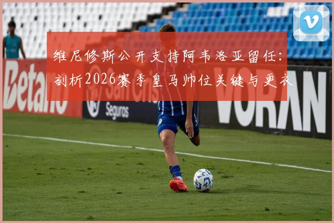 维尼修斯公开支持阿韦洛亚留任:剖析2026赛季皇马帅位关键与更衣室真实态度
