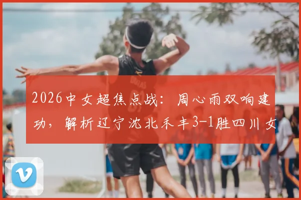 2026中女超焦点战：周心雨双响建功，解析辽宁沈北禾丰3-1胜四川女足关键点与球员表现