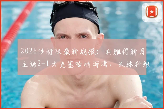 2026沙特联最新战报:利雅得新月主场2-1力克塞哈特海湾,米林科维奇、曼达什建功领跑积分榜
