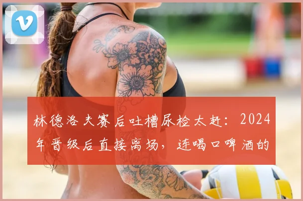 林德洛夫赛后吐槽尿检太赶：2024年晋级后直接离场，连喝口啤酒的时间都没有