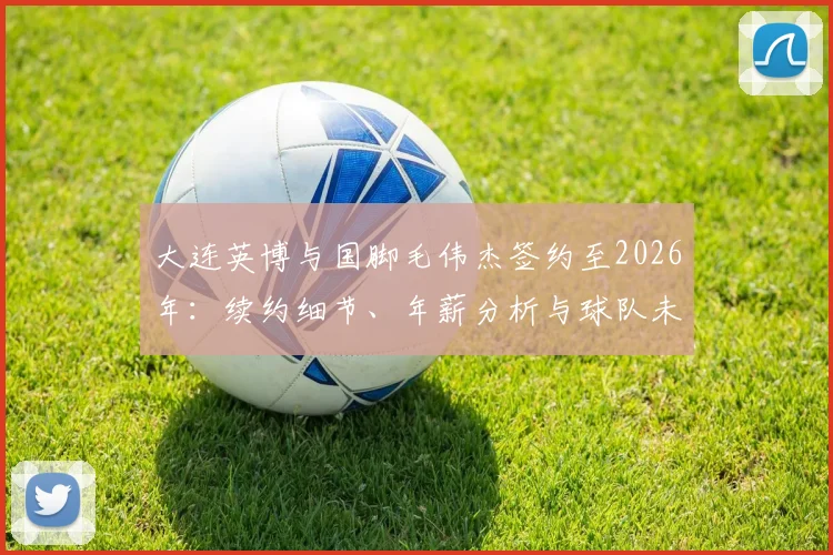 大连英博与国脚毛伟杰签约至2026年:续约细节、年薪分析与球队未来展望