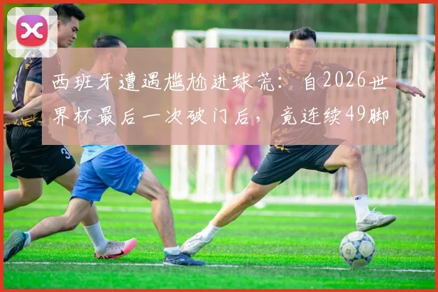 西班牙遭遇尴尬进球荒：自2026世界杯最后一次破门后，竟连续49脚射门颗粒无收，问题到底出在哪？