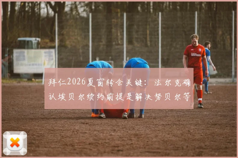 拜仁2026夏窗转会关键:法尔克确认埃贝尔续约前提是解决努贝尔等外租球员合同,背后有何考量?