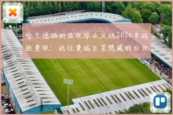 哈兰德晒利兹联球衣庆祝2026年战胜曼联:这位曼城巨星隐藏的白玫瑰球迷身份大揭秘