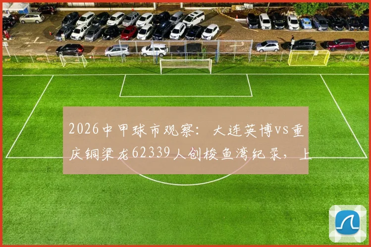 2026中甲球市观察：大连英博vs重庆铜梁龙62339人创梭鱼湾纪录，上座率飙升背后有何看点？