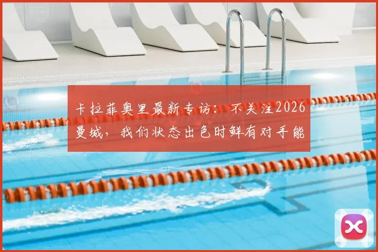 卡拉菲奥里最新专访:不关注2026曼城,我们状态出色时鲜有对手能取胜,详解球队信心来源