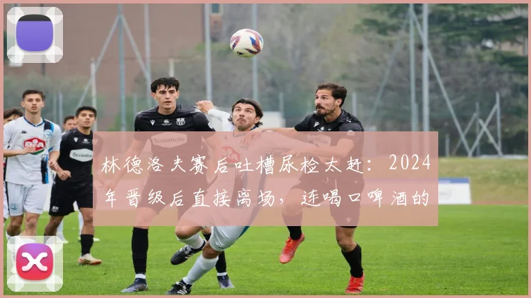 林德洛夫赛后吐槽尿检太赶：2024年晋级后直接离场，连喝口啤酒的时间都没有