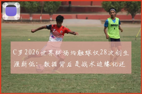 C罗2026世界杯场均触球仅28次创生涯新低：数据背后是战术边缘化还是年龄使然？