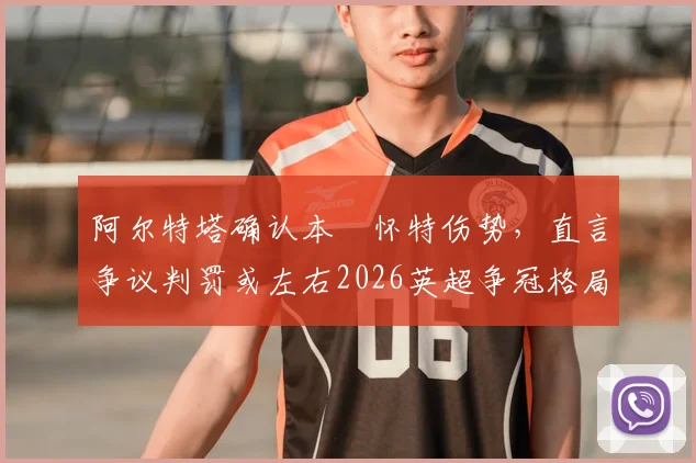 阿尔特塔确认本・怀特伤势，直言争议判罚或左右2026英超争冠格局，阿森纳后防面临考验