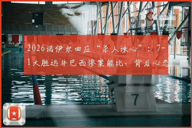 2026诺伊尔回应“杀人诛心”：7-1大胜远非巴西惨案能比，背后心态与意义有何不同？