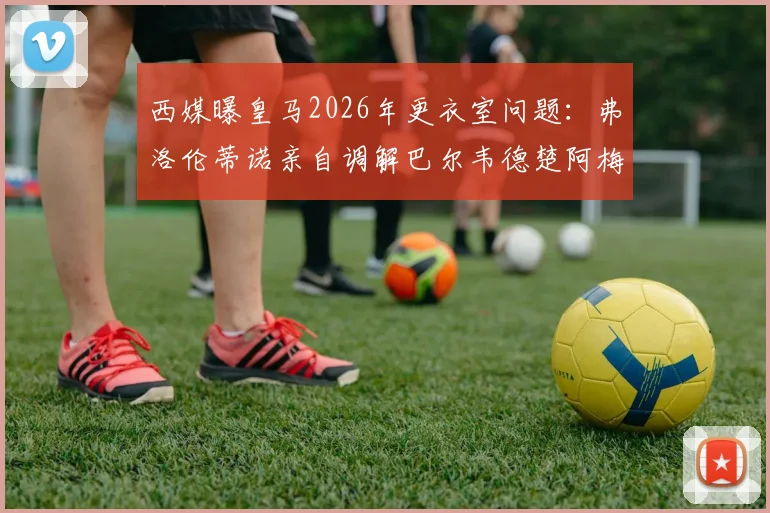 西媒曝皇马2026年更衣室问题:弗洛伦蒂诺亲自调解巴尔韦德楚阿梅尼矛盾