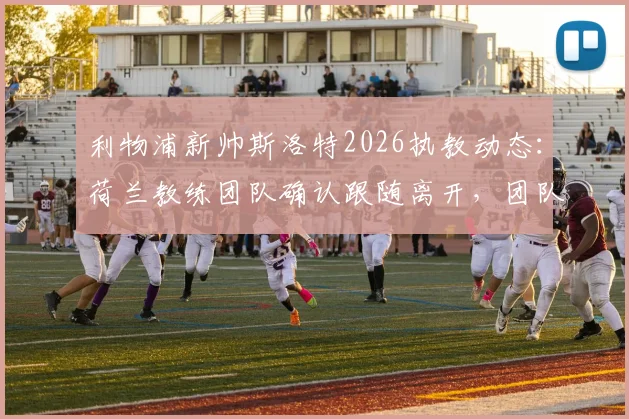 利物浦新帅斯洛特2026执教动态：荷兰教练团队确认跟随离开，团队构成与未来计划解析