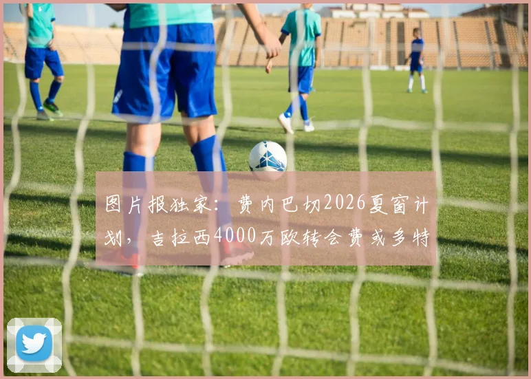 图片报独家:费内巴切2026夏窗计划,吉拉西4000万欧转会费或多特蒙德放人关键,附球员数据解析