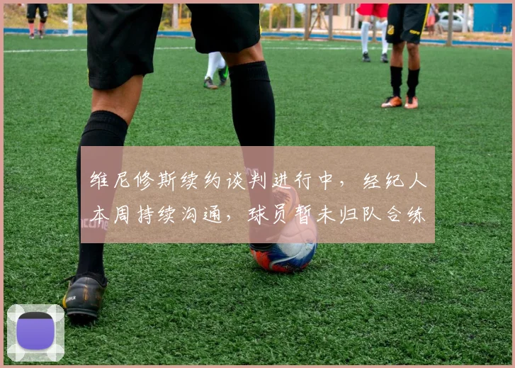 维尼修斯续约谈判进行中，经纪人本周持续沟通，球员暂未归队合练引关注