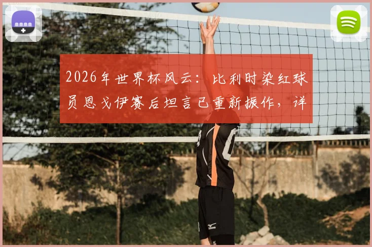 2026年世界杯风云:比利时染红球员恩戈伊赛后坦言已重新振作,详解球队中场危机与后续战斗策略