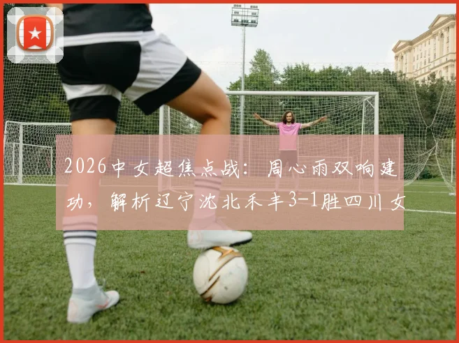 2026中女超焦点战：周心雨双响建功，解析辽宁沈北禾丰3-1胜四川女足关键点与球员表现