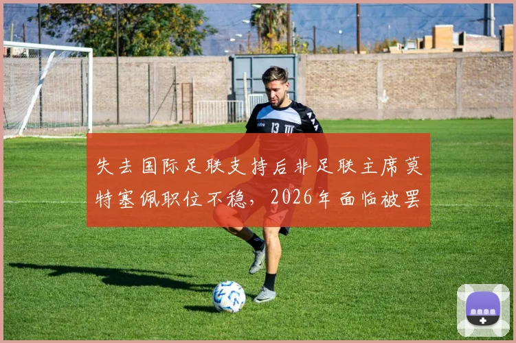 失去国际足联支持后非足联主席莫特塞佩职位不稳，2026年面临被罢免危机深度解读