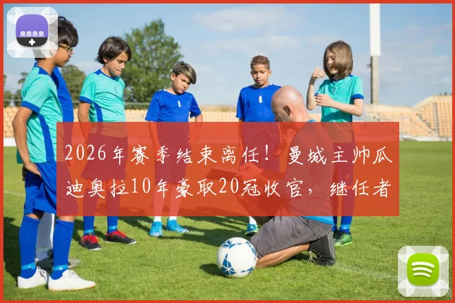 2026年赛季结束离任！曼城主帅瓜迪奥拉10年豪取20冠收官，继任者人选引热议