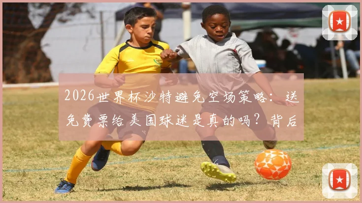 2026世界杯沙特避免空场策略:送免费票给美国球迷是真的吗?背后原因及影响解析