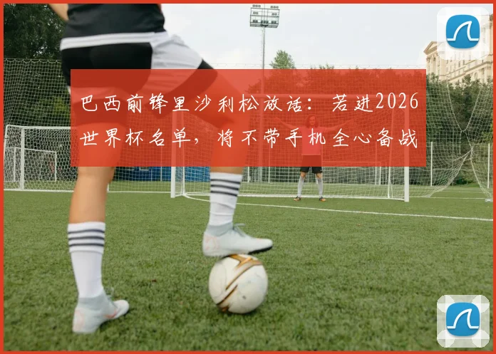 巴西前锋里沙利松放话：若进2026世界杯名单，将不带手机全心备战，深度解析其专注秘诀与国家队前景