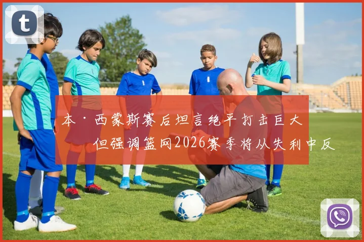 本·西蒙斯赛后坦言绝平打击巨大，但强调篮网2026赛季将从失利中反弹并渡过难关