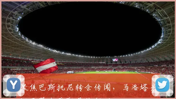 聚焦巴斯托尼转会传闻,马洛塔亲证巴萨未采取具体行动