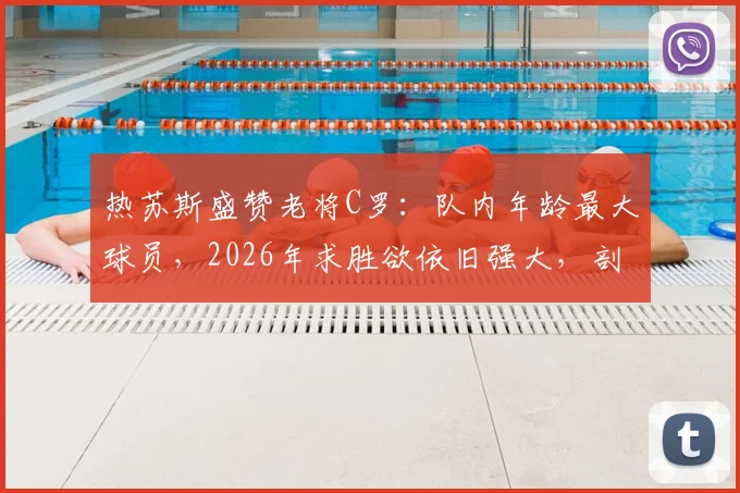 热苏斯盛赞老将C罗：队内年龄最大球员，2026年求胜欲依旧强大，剖析C罗榜样领导力
