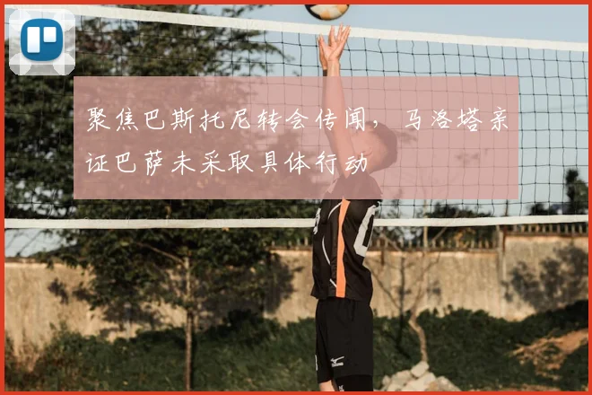 聚焦巴斯托尼转会传闻，马洛塔亲证巴萨未采取具体行动