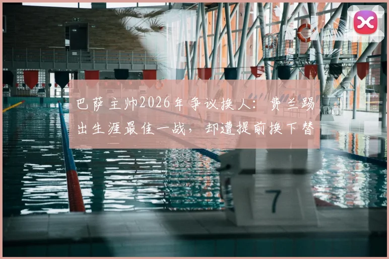 巴萨主帅2026年争议换人：费兰踢出生涯最佳一战，却遭提前换下替补席落寞