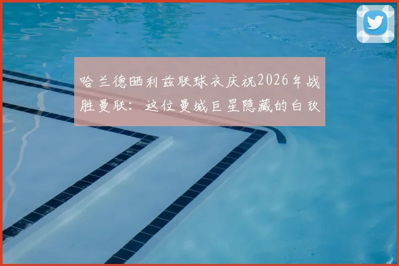 哈兰德晒利兹联球衣庆祝2026年战胜曼联:这位曼城巨星隐藏的白玫瑰球迷身份大揭秘