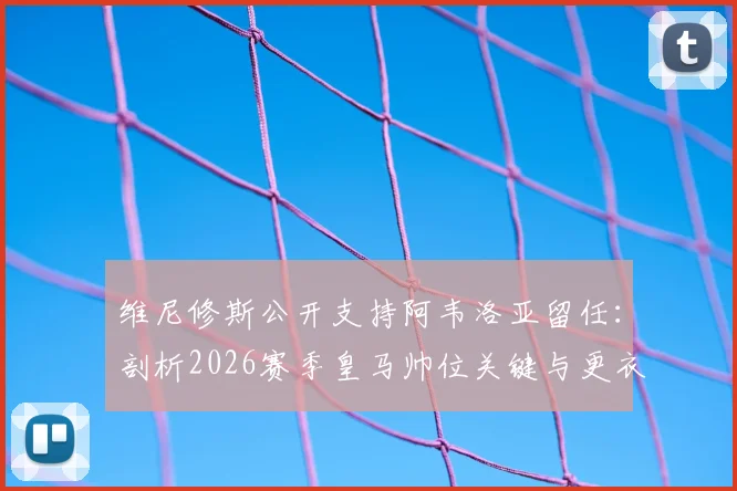 维尼修斯公开支持阿韦洛亚留任：剖析2026赛季皇马帅位关键与更衣室真实态度
