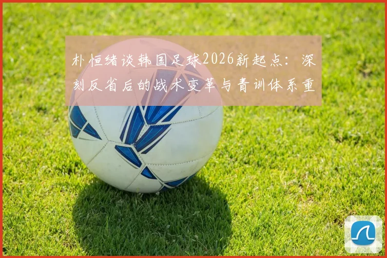 朴恒绪谈韩国足球2026新起点：深刻反省后的战术变革与青训体系重建方向