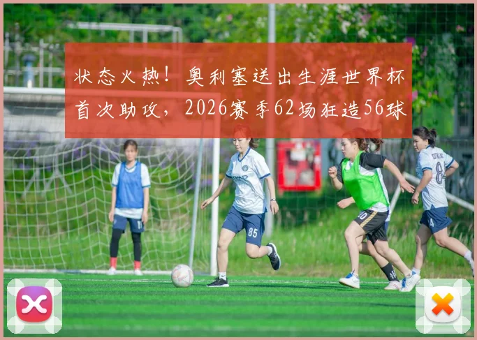 状态火热！奥利塞送出生涯世界杯首次助攻，2026赛季62场狂造56球详细分析