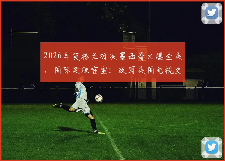 2026年英格兰对决墨西哥火爆全美，国际足联官宣：改写美国电视史的足球巅峰之战全解析