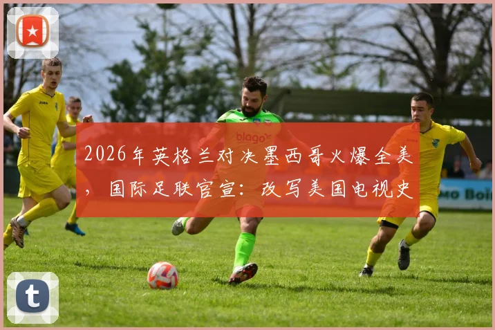2026年英格兰对决墨西哥火爆全美,国际足联官宣:改写美国电视史的足球巅峰之战全解析