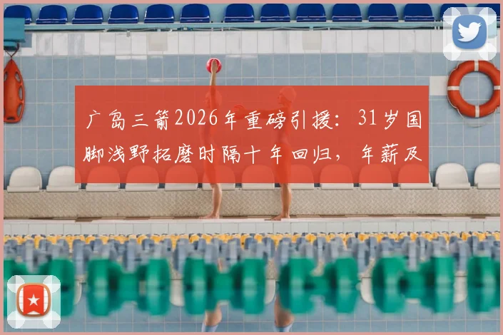 广岛三箭2026年重磅引援：31岁国脚浅野拓磨时隔十年回归，年薪及回归原因深度解析