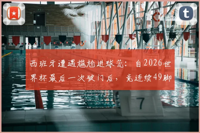 西班牙遭遇尴尬进球荒:自2026世界杯最后一次破门后,竟连续49脚射门颗粒无收,问题到底出在哪?