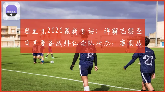 恩里克2026最新专访：详解巴黎圣日耳曼备战拜仁全队状态，赛前战术部署与球员准备情况