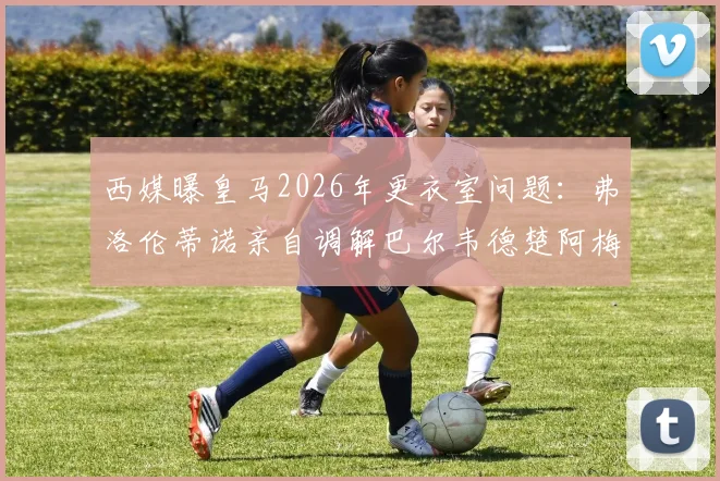 西媒曝皇马2026年更衣室问题：弗洛伦蒂诺亲自调解巴尔韦德楚阿梅尼矛盾