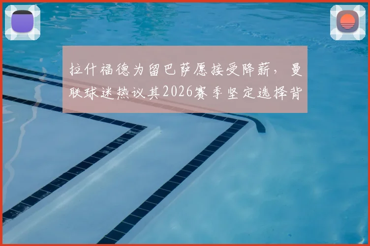 拉什福德为留巴萨愿接受降薪,曼联球迷热议其2026赛季坚定选择背后的多重考量