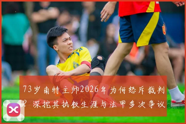 73岁南特主帅2026年为何怒斥裁判?深挖其执教生涯与法甲多次争议判罚事件回顾