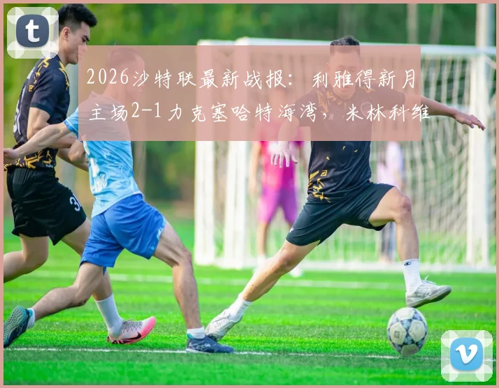 2026沙特联最新战报：利雅得新月主场2-1力克塞哈特海湾，米林科维奇、曼达什建功领跑积分榜