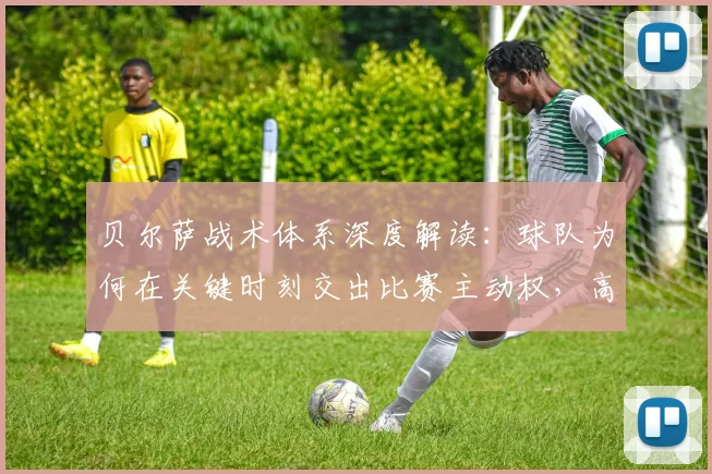 贝尔萨战术体系深度解读:球队为何在关键时刻交出比赛主动权,高位压迫的优缺点全分析