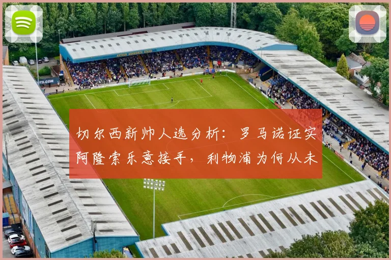 切尔西新帅人选分析：罗马诺证实阿隆索乐意接手，利物浦为何从未接触？解读其执教风格匹配度