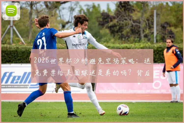2026世界杯沙特避免空场策略：送免费票给美国球迷是真的吗？背后原因及影响解析