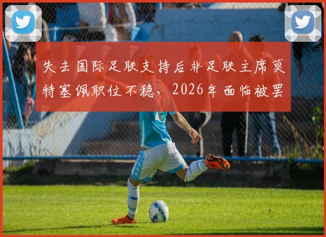 失去国际足联支持后非足联主席莫特塞佩职位不稳,2026年面临被罢免危机深度解读