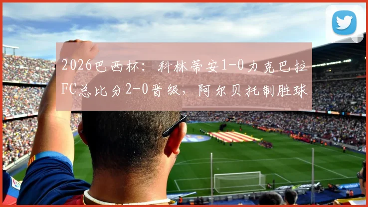 2026巴西杯:科林蒂安1-0力克巴拉FC总比分2-0晋级,阿尔贝托制胜球视频集锦与下轮对手赛程前瞻