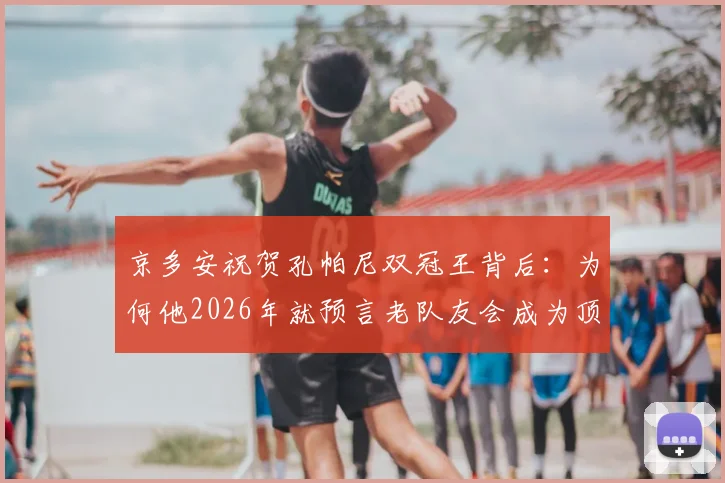京多安祝贺孔帕尼双冠王背后：为何他2026年就预言老队友会成为顶尖教练？